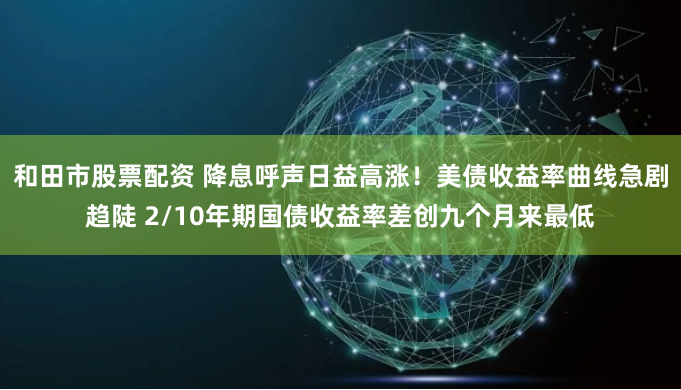 和田市股票配资 降息呼声日益高涨！美债收益率曲线急剧趋陡 2/10年期国债收益率差创九个月来最低