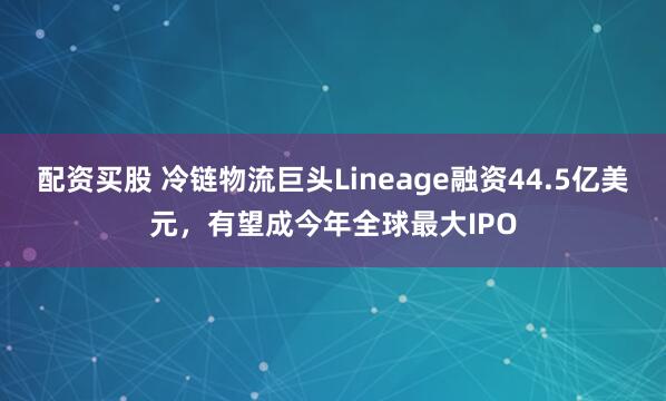 配资买股 冷链物流巨头Lineage融资44.5亿美元，有望成今年全球最大IPO