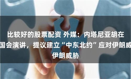 比较好的股票配资 外媒：内塔尼亚胡在美国会演讲，提议建立“中东北约”应对伊朗威胁