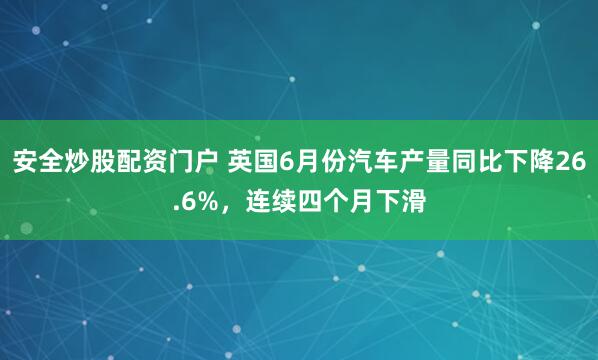 安全炒股配资门户 英国6月份汽车产量同比下降26.6%，连续四个月下滑