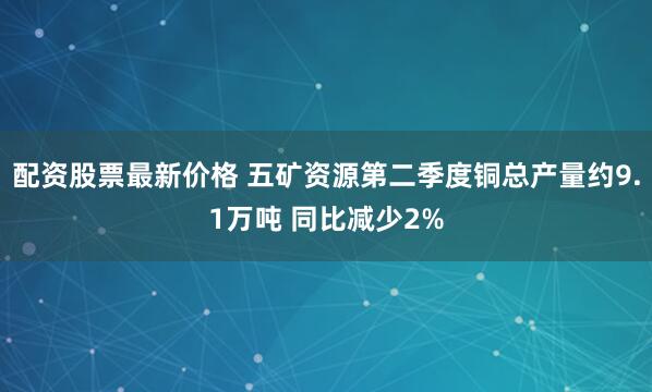配资股票最新价格 五矿资源第二季度铜总产量约9.1万吨 同比减少2%