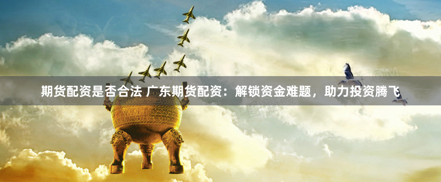 期货配资是否合法 广东期货配资：解锁资金难题，助力投资腾飞