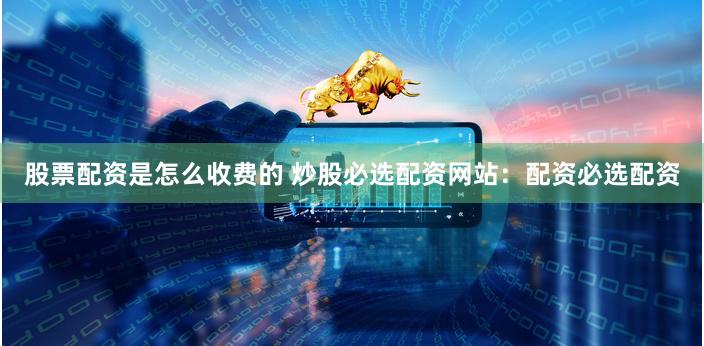 股票配资是怎么收费的 炒股必选配资网站：配资必选配资