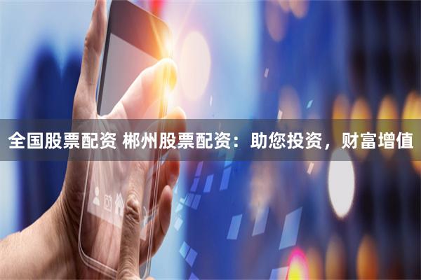全国股票配资 郴州股票配资：助您投资，财富增值