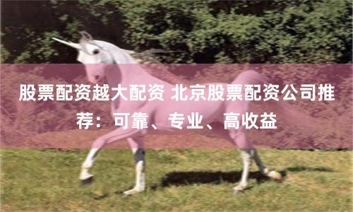 股票配资越大配资 北京股票配资公司推荐：可靠、专业、高收益