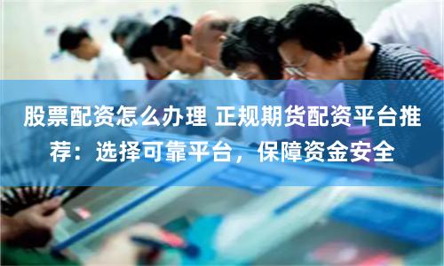 股票配资怎么办理 正规期货配资平台推荐：选择可靠平台，保障资金安全