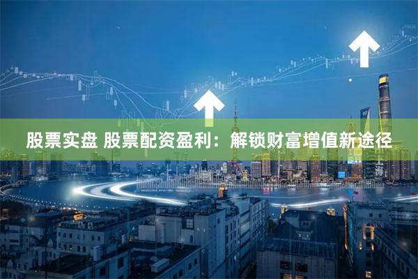 股票实盘 股票配资盈利：解锁财富增值新途径