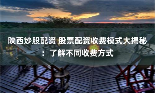 陕西炒股配资 股票配资收费模式大揭秘：了解不同收费方式