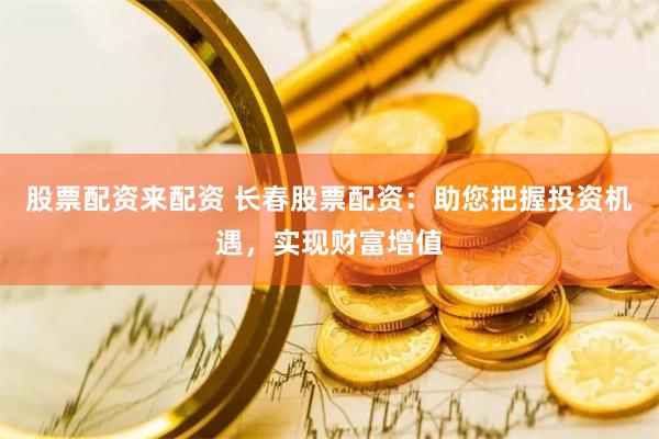 股票配资来配资 长春股票配资：助您把握投资机遇，实现财富增值