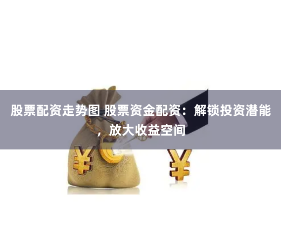 股票配资走势图 股票资金配资：解锁投资潜能，放大收益空间