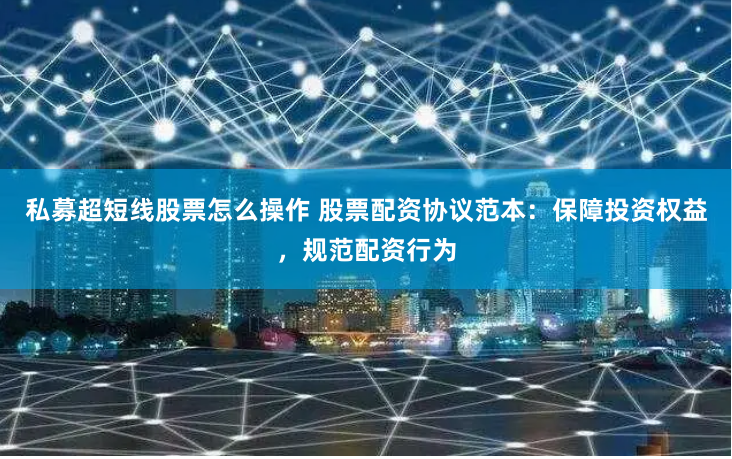 私募超短线股票怎么操作 股票配资协议范本:保障投资权益,规范配资行为