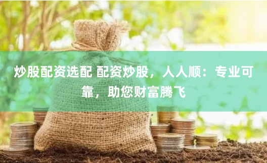 炒股配资选配 配资炒股，人人顺：专业可靠，助您财富腾飞