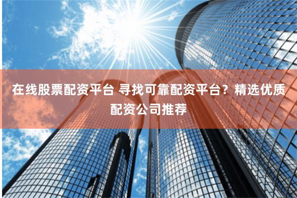 在线股票配资平台 寻找可靠配资平台？精选优质配资公司推荐