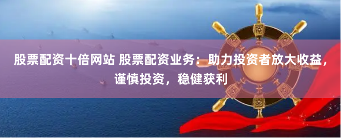 股票配资十倍网站 股票配资业务：助力投资者放大收益，谨慎投资，稳健获利