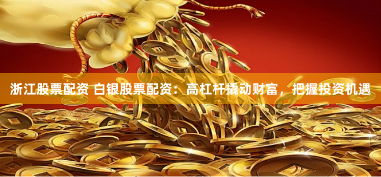 浙江股票配资 白银股票配资：高杠杆撬动财富，把握投资机遇