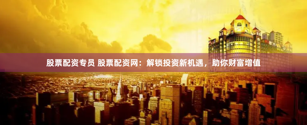 股票配资专员 股票配资网：解锁投资新机遇，助你财富增值