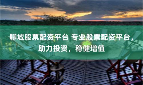 聊城股票配资平台 专业股票配资平台，助力投资，稳健增值