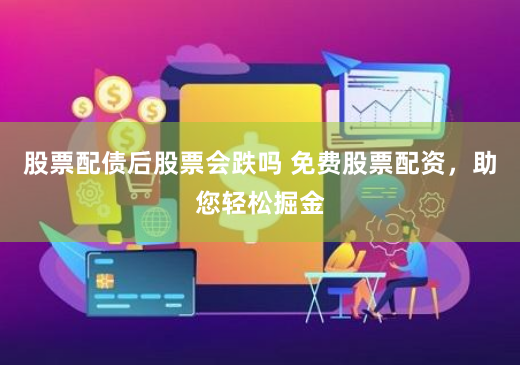 股票配债后股票会跌吗 免费股票配资，助您轻松掘金