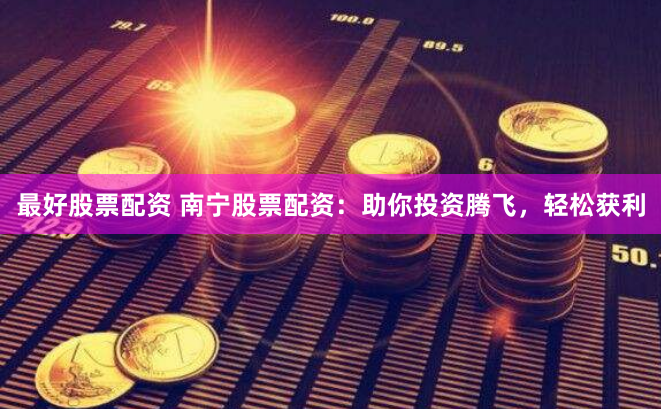 最好股票配资 南宁股票配资：助你投资腾飞，轻松获利