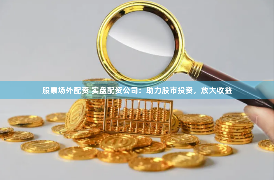 股票场外配资 实盘配资公司:助力股市投资,放大收益