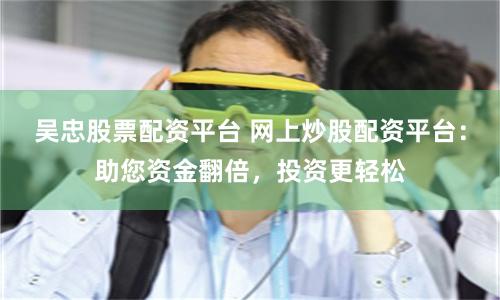 吴忠股票配资平台 网上炒股配资平台:助您资金翻倍,投资更轻松