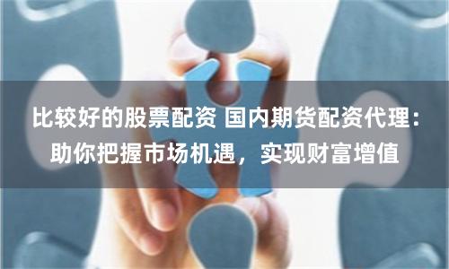 比较好的股票配资 国内期货配资代理:助你把握市场机遇,实现财富增值