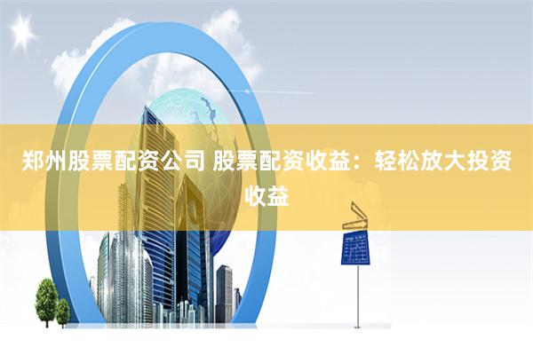 郑州股票配资公司 股票配资收益：轻松放大投资收益