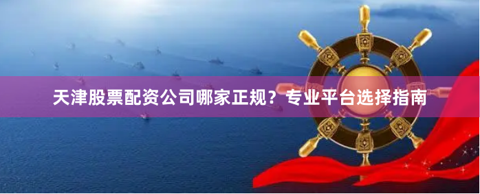 天津股票配资公司哪家正规？专业平台选择指南