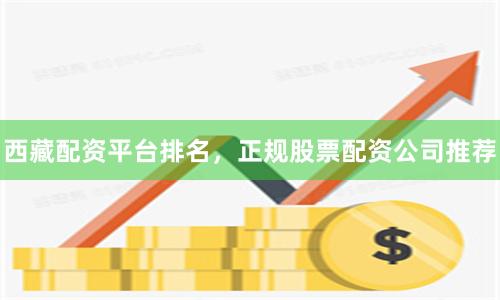 西藏配资平台排名，正规股票配资公司推荐