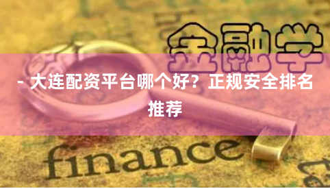 - 大连配资平台哪个好？正规安全排名推荐