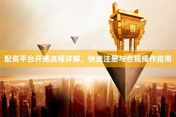 配资平台开通流程详解,快速注册与合规操作指南