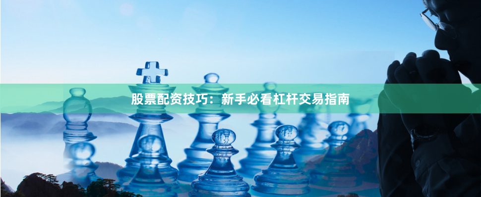 股票配资技巧：新手必看杠杆交易指南